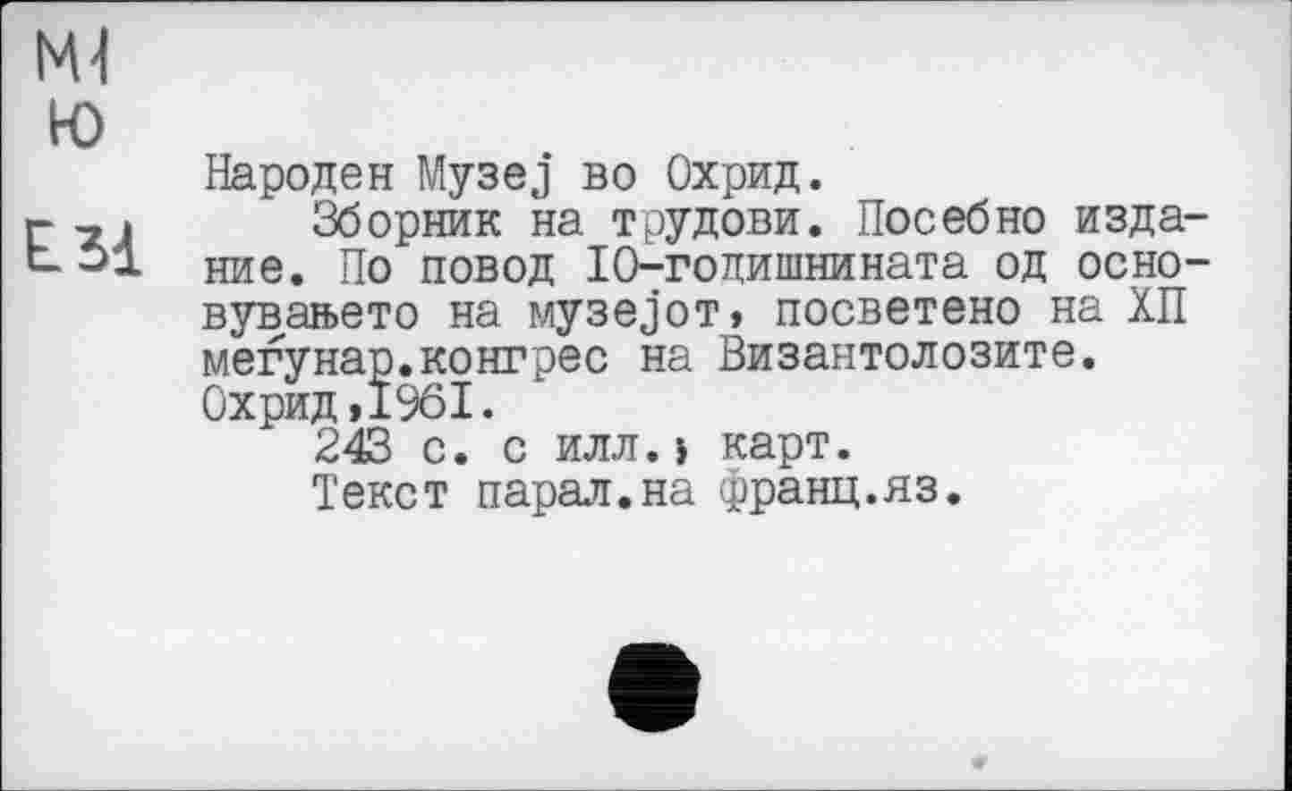 ﻿Ml
ю
E.31
Народен Музеј во Охрид.
Зборник на трудови. Посебно издание. По повод 10-годишнината од осно-вувањето на музејот, посветено на ХП мегунар.конгрес на Византолозите. Охрид,1961.
243 с. с илл.> карт.
Текст парал.на франц.яз.